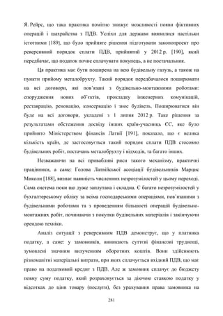 281
Я. Рейрс, що така практика помітно знижує можливості появи фіктивних
операцій і шахрайства з ПДВ. Успіхи для держави виявилися настільки
істотними [189], що було прийняте рішення підготувати законопроект про
реверсивний порядок сплати ПДВ, прийнятий у 2012 р. [190], який
передбачає, що податок почне сплачувати покупець, а не постачальник.
Ця практика має бути поширена на всю будівельну галузь, а також на
пункти прийому металобрухту. Такий порядок передбачалося поширювати
на всі договори, які пов’язані з будівельно-монтажними роботами:
спорудження нових об’єктів, прокладку інженерних комунікацій,
реставрацію, реновацію, консервацію і знос будівель. Поширюватися він
буде на всі договори, укладені з 1 липня 2012 р. Таке рішення за
результатами обстеження досвіду інших країн-учасниць ЄС, яке було
прийнято Міністерством фінансів Латвії [191], показало, що є велика
кількість країн, де застосовується такий порядок сплати ПДВ стосовно
будівельних робіт, постачань металобрухту і відходів, та багато інших.
Незважаючи на всі привабливі риси такого механізму, практичні
працівники, а саме: Голова Латвійської асоціації будівельників Марцис
Миколи [188], визнає наявність численних незрозумілостей у цьому переході.
Сама система поки що дуже заплутана і складна. Є багато незрозумілостей у
бухгалтерському обліку за всіма господарськими операціями, пов’язаними з
будівельними роботами та з проведенням більшості операцій будівельно-
монтажних робіт, починаючи з покупки будівельних матеріалів і закінчуючи
орендою техніки.
Аналіз ситуації з реверсивним ПДВ демонструє, що у платника
податку, а саме: у замовників, виникають суттєві фінансові труднощі,
зумовлені значним вилученням оборотних коштів. Вони здійснюють
різноманітні матеріальні витрати, при яких сплачується вхідний ПДВ, що має
право на податковий кредит з ПДВ. Але ж замовник сплачує до бюджету
повну суму податку, який розраховується за діючою ставкою податку у
відсотках до ціни товару (послуги), без урахування права замовника на
 