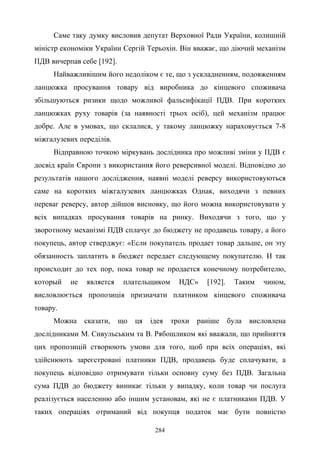 284
Саме таку думку висловив депутат Верховної Ради України, колишній
міністр економіки України Сергій Терьохін. Він вважає, що діючий механізм
ПДВ вичерпав себе [192].
Найважливішим його недоліком є те, що з ускладненням, подовженням
ланцюжка просування товару від виробника до кінцевого споживача
збільшуються ризики щодо можливої фальсифікації ПДВ. При коротких
ланцюжках руху товарів (за наявності трьох осіб), цей механізм працює
добре. Але в умовах, що склалися, у такому ланцюжку нараховується 7-8
міжгалузевих переділів.
Відправною точкою міркувань дослідника про можливі зміни у ПДВ є
досвід країн Європи з використання його реверсивної моделі. Відповідно до
результатів нашого дослідження, наявні моделі реверсу використовуються
саме на коротких міжгалузевих ланцюжках Однак, виходячи з певних
переваг реверсу, автор дійшов висновку, що його можна використовувати у
всіх випадках просування товарів на ринку. Виходячи з того, що у
зворотному механізмі ПДВ сплачує до бюджету не продавець товару, а його
покупець, автор стверджує: «Если покупатель продает товар дальше, он эту
обязанность заплатить в бюджет передает следующему покупателю. И так
происходит до тех пор, пока товар не продается конечному потребителю,
который не является плательщиком НДС» [192]. Таким чином,
висловлюється пропозиція призначати платником кінцевого споживача
товару.
Можна сказати, що ця ідея трохи раніше була висловлена
дослідниками М. Сивульським та В. Рябошликом які вважали, що прийняття
цих пропозицій створюють умови для того, щоб при всіх операціях, які
здійснюють зареєстровані платники ПДВ, продавець буде сплачувати, а
покупець відповідно отримувати тільки основну суму без ПДВ. Загальна
сума ПДВ до бюджету виникає тільки у випадку, коли товар чи послуга
реалізується населенню або іншим установам, які не є платниками ПДВ. У
таких операціях отриманий від покупця податок має бути повністю
 