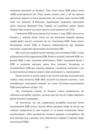 285
переданим продавцем до бюджету. Така схема сплати ПДВ набула назви
«ПДВ односторонньої дії». Отже, можна сказати, саме у той час виникла
пропозиція перейти до більш радикальних дій стосовно зміни системи ПДВ
Саме тоді економіст В. Рябошлик запропонував підтримати пропозицію
групи депутатів Верховної Ради України, які розробили проект Закону
України «Про податок на додану вартість односторонньої дії» [193].
Справляння ПДВ односторонньої дії полягає у тому, ПДВ стягується до
бюджету у повному обсязі тільки під час виконання операцій продажу
товарів (робіт, послуг), покупцям, які не є платниками ПДВ. Таким чином,
безпосередні сплати ПДВ до бюджету відбуватимуться при продажах
населенню, неурядовим організаціям-неплатникам ПДВ.
Що стосується операцій купівлі-продажу між платниками ПДВ, то вони
відбуватимуться без нарахування ПДВ. Поняття вхідний і вихідний ПДВ, як і
різниця ПДВ, а саме: податкове зобов’язання з ПДВ і податковий кредит з
ПДВ та податкова накладна, мають бути скасовані. Експортери не
сплачуватимуть ПДВ при покупках сировини і матеріалів, відповідно у них
не вилучатимуться оборотні кошти і немає необхідності у відшкодуванні.
Однак податок на додану вартість має суттєві недоліки, подолання яких
стримує зміну механізму ПДВ. Щоб дослідити всі можливі недоліки, є сенс
класифікувати господарські операції, що стають об’єктами оподаткування
ПДВ односторонньої дії (рис. 3.8).
Так, платниками податку до бюджету стають підприємства, які
здійснюють роздрібну торгівлю, оскільки саме під час неї товари набувають
форми кінцевого споживання.
Це означатиме, що для підприємства роздрібної реалізації базою
оподаткування ПДВ стають загальні обсяги продажів товару чи послуг, що
здійснює підприємство (а саме операції «1» за нашим позначенням. Базою
оподаткування є обсяг продажів від оптового продавця до роздрібного. Ця
база обліковується у випадку, коли здійснюється операція 2 (продаж товару
неплатникові ПДВ).
 