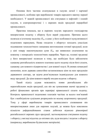 188
Основна його частина сплачувалася в галузях легкої і харчової
промисловості, особливо при виробництві товарів народного вжитку першої
необхідності. У важкій промисловості він стягувався в нафтовій і газовій
галузях, в електроенергетиці і з окремих видів продукції переробної
промисловості.
Практика показала, що в окремих галузях народного господарства
використання податку з обороту було вкрай утруднене. Причина цього
полягала в істотному недоліку Поб, а саме: у його особливості кумулятивності
податкових нарахувань. Назва «податок з обороту» походить унаслідок
подовження технологічного ланцюжка виготовлення готової продукції, коли
у ціні товару накопичувалися суми Поб, що виявилися сплаченими на
кожному з попередніх технологічних переробок. Через це, головні труднощі
у його використанні полягали в тому, що необхідно було забезпечити
однакову рентабельність кожного платника цього податку після його сплати,
однакову для кожного підприємства і для кожної галузі. В умовах командної
економіки, коли держава самостійно встановлювала ціни на всю продукцію
державного сектору, ця задача розв’язувалася індивідуально для кожного
виду продукції. До ціни кожного виробу входив податок з обороту.
Такий підхід усував можливість появи рентабельних або
нерентабельних видів продукції, але він же зумовлював значні труднощі в
роботі фінансових органів при перевірці правильності сплати податку.
Контроль правильності податкових платежів частіше за всього пов’язаний
був з необхідністю суцільних розрахунків по всьому асортименту продукції.
Тому у сфері виробництва товарів промислового споживання він
використовувався лише для окремих галузей, де можна було невеликою
кількістю диференційованих ставок добитися відносно рівномірної
рентабельності окремих груп продукції, застосовувалося стягування податку
з обороту у вигляді відсотка до оптових цін, куди входить і податок з обороту
(наприклад, виробництво будівельних матеріалів).
 