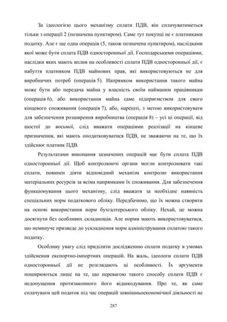 287
За ідеологією цього механізму сплати ПДВ, він сплачуватиметься
тільки з операції 2 (позначена пунктиром). Саме тут покупці не є платниками
податку. Але є ще одна операція (5, також позначена пунктиром), наслідками
якої може бути сплата ПДВ односторонньої дії. Господарськими операціями,
наслідки яких мають вплив на особливості сплати ПДВ односторонньої дії, є
набуття платником ПДВ майнових прав, які використовуються не для
виробничих потреб (операція 5). Напрямком використання такого майна
може бути або передача майна у власність своїм найманим працівникам
(операція 6), або використання майна саме підприємством для свого
кінцевого споживання (операція 7), або, нарешті, з метою використовувати
для забезпечення розширення виробництва (операція 8) – усі ці операції, від
шостої до восьмої, слід вважати операціями реалізації на кінцеве
призначення, які мають оподатковуватися ПДВ, не зважаючи на те, що їх
здійснює платник ПДВ.
Результатами виконання зазначених операцій має бути сплата ПДВ
односторонньої дії. Щоб контролюючі органи могли контролювати такі
сплати, повинен діяти відповідний механізм контролю використання
матеріальних ресурсів за всіма напрямками їх споживання. Для забезпечення
функціонування цього механізму, слід вважати за необхідне наявність
спеціальних норм податкового обліку. Передбачимо, що їх можна створити
на основі використання норм бухгалтерського обліку. Нехай, це можна
досягнути без особливих складнощів. Але норми мають використовуватися,
що неминуче призведе до ускладнення норм адміністрування сплатою такого
податку.
Особливу увагу слід приділити дослідженню сплати податку в умовах
здійснення експортно-імпортних операцій. На жаль, ідеологи сплати ПДВ
односторонньої дії не розглядають ці особливості. Їх аргументи
поширюються лише на те, що перевагою такого способу сплати ПДВ є
недопущення протизаконного його відшкодування. Про те, як саме
сплачувати цей податок під час операцій зовнішньоекономічної діяльності не
 