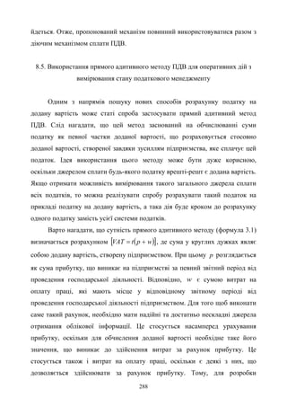 288
йдеться. Отже, пропонований механізм повинний використовуватися разом з
діючим механізмом сплати ПДВ.
8.5. Використання прямого адитивного методу ПДВ для оперативних дій з
вимірювання стану податкового менеджменту
Одним з напрямів пошуку нових способів розрахунку податку на
додану вартість може статі спроба застосувати прямий адитивний метод
ПДВ. Слід нагадати, що цей метод заснований на обчислюванні суми
податку як певної частки доданої вартості, що розраховується стосовно
доданої вартості, створеної завдяки зусиллям підприємства, яке сплачує цей
податок. Ідея використання цього методу може бути дуже корисною,
оскільки джерелом сплати будь-якого податку врешті-решт є додана вартість.
Якщо отримати можливість вимірювання такого загального джерела сплати
всіх податків, то можна реалізувати спробу розрахувати такий податок на
прикладі податку на додану вартість, а така дія буде кроком до розрахунку
одного податку замість усієї системи податків.
Варто нагадати, що сутність прямого адитивного методу (формула 3.1)
визначається розрахунком ( )[ ]wptVAT += , де сума у круглих дужках являє
собою додану вартість, створену підприємством. При цьому p розглядається
як сума прибутку, що виникає на підприємстві за певний звітний період від
проведення господарської діяльності. Відповідно, w є сумою витрат на
оплату праці, які мають місце у відповідному звітному періоді від
проведення господарської діяльності підприємством. Для того щоб виконати
саме такий рахунок, необхідно мати надійні та достатньо нескладні джерела
отримання облікової інформації. Це стосується насамперед урахування
прибутку, оскільки для обчислення доданої вартості необхідне таке його
значення, що виникає до здійснення витрат за рахунок прибутку. Це
стосується також і витрат на оплату праці, оскільки є деякі з них, що
дозволяється здійснювати за рахунок прибутку. Тому, для розробки
 