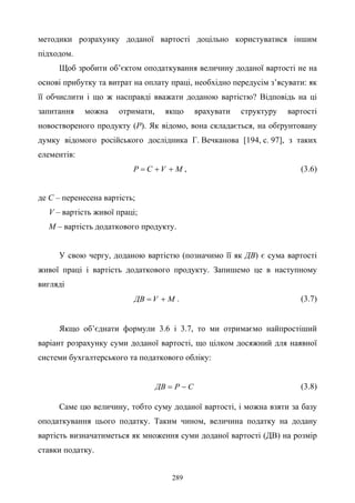 289
методики розрахунку доданої вартості доцільно користуватися іншим
підходом.
Щоб зробити об’єктом оподаткування величину доданої вартості не на
основі прибутку та витрат на оплату праці, необхідно передусім з’ясувати: як
її обчислити і що ж насправді вважати доданою вартістю? Відповідь на ці
запитання можна отримати, якщо врахувати структуру вартості
новоствореного продукту (P). Як відомо, вона складається, на обґрунтовану
думку відомого російського дослідника Г. Вечканова [194, с. 97], з таких
елементів:
MVCP ++= , (3.6)
де C – перенесена вартість;
V – вартість живої праці;
M – вартість додаткового продукту.
У свою чергу, доданою вартістю (позначимо її як ДВ) є сума вартості
живої праці і вартість додаткового продукту. Запишемо це в наступному
вигляді
MVДВ += . (3.7)
Якщо об’єднати формули 3.6 і 3.7, то ми отримаємо найпростіший
варіант розрахунку суми доданої вартості, що цілком досяжний для наявної
системи бухгалтерського та податкового обліку:
CPДВ −= (3.8)
Саме цю величину, тобто суму доданої вартості, і можна взяти за базу
оподаткування цього податку. Таким чином, величина податку на додану
вартість визначатиметься як множення суми доданої вартості (ДВ) на розмір
ставки податку.
 