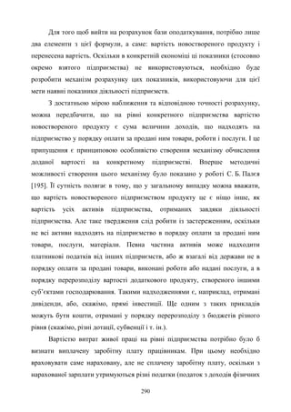 290
Для того щоб вийти на розрахунок бази оподаткування, потрібно лише
два елементи з цієї формули, а саме: вартість новоствореного продукту і
перенесена вартість. Оскільки в конкретній економіці ці показники (стосовно
окремо взятого підприємства) не використовуються, необхідно буде
розробити механізм розрахунку цих показників, використовуючи для цієї
мети наявні показники діяльності підприємств.
З достатньою мірою наближення та відповідною точності розрахунку,
можна передбачити, що на рівні конкретного підприємства вартістю
новоствореного продукту є сума величини доходів, що надходять на
підприємство у порядку оплати за продані ним товари, роботи і послуги. І це
припущення є принциповою особливістю створення механізму обчислення
доданої вартості на конкретному підприємстві. Вперше методичні
можливості створення цього механізму було показано у роботі С. Б. Палєя
[195]. Її сутність полягає в тому, що у загальному випадку можна вважати,
що вартість новоствореного підприємством продукту це є ніщо інше, як
вартість усіх активів підприємства, отриманих завдяки діяльності
підприємства. Але таке твердження слід робити із застереженням, оскільки
не всі активи надходять на підприємство в порядку оплати за продані ним
товари, послуги, матеріали. Певна частина активів може надходити
платникові податків від інших підприємств, або ж взагалі від держави не в
порядку оплати за продані товари, виконані роботи або надані послуги, а в
порядку перерозподілу вартості додаткового продукту, створеного іншими
суб’єктами господарювання. Такими надходженнями є, наприклад, отримані
дивіденди, або, скажімо, прямі інвестиції. Ще одним з таких прикладів
можуть бути кошти, отримані у порядку перерозподілу з бюджетів різного
рівня (скажімо, різні дотації, субвенції і т. ін.).
Вартістю витрат живої праці на рівні підприємства потрібно було б
визнати виплачену заробітну плату працівникам. При цьому необхідно
враховувати саме нараховану, але не сплачену заробітну плату, оскільки з
нарахованої зарплати утримуються різні податки (податок з доходів фізичних
 