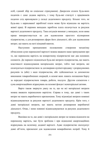 291
осіб, єдиний збір на соціальне страхування). Джерелом сплати будь-яких
податків є саме додана вартість, і тому будь-які стягнуті з працівників
податки слід враховувати у складі додаткового продукту. Більше того, не
будь-яка з нарахованої заробітної плати може бути віднесена на вартість
живої праці. В окремих випадках заробітна плата оплачується за рахунок
вартості додаткового продукту. Така ситуація виникає у випадках, коли жива
праця використовується не для задоволення простого відтворення
підприємства, а для розширення сфери його діяльності, або для задоволення
витрат, що мають на меті кінцевий вжиток.
Наступним принциповим положенням створення механізму
обчислення суми перенесеної вартості можна вважати наше припущення про
те, що перенесена вартість на конкретному підприємстві має два основних
елементи. До першого відносяться будь-які витрати підприємства, що мають
властивості відшкодування матеріальних витрат, тобто такі витрати, які
оплачуються підприємством за договорами купівлі-продажу з розрахункових
рахунків та (або) з каси підприємства, або здійснюються за допомогою
виконання товарообмінних операцій, в основі яких лежить погашення боргу
за передані підприємством товари, роботи, послуги. Другим елементом є
сума амортизаційних відрахувань на основні фонди і нематеріальні активи.
Варто також звернути увагу на те, що не всі матеріальні витрати
можна вважати перенесеною вартістю. Справа в тому, що деякі з таких
витрат не мають виробничого призначення. Тому відповідні витрати повинні
відшкодовуватися за рахунок вартості додаткового продукту. Крім того, є
деякі матеріальні витрати, що мають метою розширення виробничої
діяльності. Отже, і вони повинні відшкодовуватися за рахунок додаткового
продукту.
Вказівка на те, що деякі з матеріальних витрат не можна відносити на
перенесену вартість, має бути зроблена і при віднесенні амортизаційних
відрахувань на величину доданої вартості. Адже підприємство експлуатує
деякі об’єкти, призначені для задоволення невиробничих потреб. Тому й
 