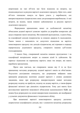 292
амортизація на такі об’єкти має бути віднесена на витрати, що
відшкодовуються за рахунок вартості додаткового продукту. Крім того, деякі
об’єкти тимчасово можуть не брати участь у виробництві, але
використовуватися підприємством лише для розширення виробництва. А такі
витрати, як відомо, також повинні здійснюватися за рахунок вартості
додаткового продукту.
Формування принципових вимог до особливостей механізму
обчислення доданої вартості дозволяє перейти до розробки конкретних дій
щодо створення такого механізму. Він повинний ґрунтуватися, з одного боку,
на класифікації доходів підприємства за ознакою джерела їх надходження.
Таким чином є можливість не допустити віднесення на вартість
новоствореного продукту тих доходів підприємства, які отримано в порядку
перерозподілу додаткового продукту, створеного іншими суб’єктами
господарювання.
З іншого боку, створюваний механізм повинен ґрунтуватися і на
класифікації матеріальних витрат за ознакою цілей їх здійснення. Це
гарантує віднесення на перенесену вартість лише тих витрат, які мають
виробниче призначення.
Проте нам здається, що створювати заново яку б то не було
принципову методику розрахунку доданої вартості зовсім не обов’язково.
Результати дослідження показують, що дотримання вибраних нами
принципів розрахунку величини доданої вартості є сповна досяжним
завданням, якщо при розрахунку використовувати наявні методики
розрахунку податку на прибуток, податку на додану вартість, а також форми
фінансової звітності про діяльність підприємства. Тому далі мають бути
розглянутими практичні можливості обчислення вдосконаленого ПДВ, що
можна буде розрахувати на основі використання показників, які відображені
у сучасних документах фінансового і податкового обліку.
При визначенні вартості новоствореного продукту достатньо
скористатися класифікацією доходів, яка є елементом механізму розрахунку
 