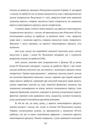 293
податку на прибуток, введеного Податковим кодексом України. У декларації
з податку на прибуток так чи інакше вказуються (а отже, і враховуються) всі
доходи підприємства. Вилучивши ті з них, джерелом появи яких виявилася
додаткова вартість, створена діяльністю інших підприємств, ми отримаємо
вартість новоствореного продукту даного підприємства.
З певною мірою точності можна вважати, що вартістю новоствореного
підприємством продукту є доходи, які враховуються при обчисленні об’єкту
оподаткування податку на прибуток, за винятком таких з них, джерелом
появи яких є додаткова вартість, створена діяльністю інших підприємств.
Виходячи з цього критерію, до вартості новоствореного продукту слід
відносити:
всю суму доходу від операційної діяльності (величина цього доходу
вказується в рядку з кодом 02, Податкової декларації, що є елементом
розрахунку податку на прибуток [196];
інші доходи, величина яких розраховується в Додатку ІД до рядка
кодом 03 Податкової декларації з податку на прибуток. Проте з цих інших
доходів необхідно вилучити такі, які виникли з додаткового продукту інших
підприємств. Такими надходженнями є: дивіденди; відсотки; роялті; доходи
від володіння борговими вимогами; доходи, отримані при першій передачі
права вимоги; прибуток, отриманий при наступній передаючі права вимоги;
умовно нараховані відсотки на суму зворотної фінансової допомоги, яка
залишилася неповерненою на кінець звітного (податкового) періоду; суми
зворотної фінансової допомоги, отриманої в звітному (податковому) періоді;
фактично отримані суми державного мита, заздалегідь сплачені позивачем;
суми, визначувані позитивними курсовими різницями.
В той же час, на нашу думку, у вартість новоствореного продукту
повинні входити і доходи, які, згідно зі статтею 139 Податкового кодексу
України, оподаткування податку, не враховуються у визначенні об’єкта
прибутку, але які за своєю економічною природою є елементом вартості
новоствореного продукту. Такими, наприклад, є суми отриманого платником
 