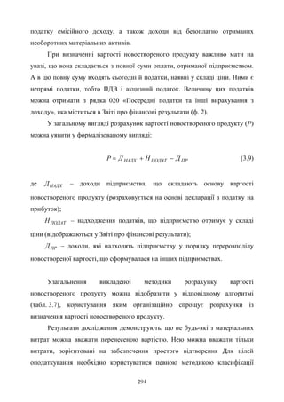 294
податку емісійного доходу, а також доходи від безоплатно отриманих
необоротних матеріальних активів.
При визначенні вартості новоствореного продукту важливо мати на
увазі, що вона складається з повної суми оплати, отриманої підприємством.
А в цю повну суму входять сьогодні й податки, наявні у складі ціни. Ними є
непрямі податки, тобто ПДВ і акцизний податок. Величину цих податків
можна отримати з рядка 020 «Посередні податки та інші вирахування з
доходу», яка міститься в Звіті про фінансові результати (ф. 2).
У загальному вигляді розрахунок вартості новоствореного продукту (Р)
можна уявити у формалізованому вигляді:
ПРПОДАТНАДХ ДНДP −+= (3.9)
де НАДХД – доходи підприємства, що складають основу вартості
новоствореного продукту (розраховується на основі декларації з податку на
прибуток);
ПОДАТН – надходження податків, що підприємство отримує у складі
ціни (відображаються у Звіті про фінансові результати);
ПРД – доходи, які надходять підприємству у порядку перерозподілу
новоствореної вартості, що сформувалася на інших підприємствах.
Узагальнення викладеної методики розрахунку вартості
новоствореного продукту можна відобразити у відповідному алгоритмі
(табл. 3.7), користування яким організаційно спрощує розрахунки із
визначення вартості новоствореного продукту.
Результати дослідження демонструють, що не будь-які з матеріальних
витрат можна вважати перенесеною вартістю. Нею можна вважати тільки
витрати, зорієнтовані на забезпечення простого відтворення Для цілей
оподаткування необхідно користуватися певною методикою класифікації
 
