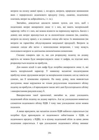 296
витрати на оплату живої праці, і, по-друге, витрати, природою виникнення
яких є перерозподіл додаткового продукту (типу, скажімо, податкових
платежів, витрат на добродійність, і т. ін.).
Звичайно, доведеться докласти певних зусиль для того, щоб з
податкових витрат виокремити лише ті з них, які мають матеріальний
характер, тобто ті з них, які можна віднести на перенесену вартість. Багато з
деяких цих витрат враховується не за економічною ознакою (як, скажімо,
витрати на оплату праці), а за ознакою «місце або мета» їх виникнення (як
витрати на гарантійне обслуговування випущеної продукції). Витрати за
ознакою «місце або мета» є комплексними витратами, і тому можуть
охоплювати витрати за декількома економічними елементами.
Сказане говорить про те, що для розрахунку податку на додану
вартість не можна буде використовувати лише ті цифри, на підставі яких
розраховується податок на прибуток.
Для наших цілей із цих цифр буде потрібно виокремити лише ті, які
мають матеріальний характер. У наявному механізмі оподаткування
прибутку немає групування витрат за матеріальною ознакою, але це зовсім не
означає, що її неможливо отримати. На нашу думку, вона виявляється
доступною, якщо керуватися не тільки результатами податкового обліку
податку на прибуток, а й враховувати також звіті дані бухгалтерського обліку
з використанням рахунків класу 8.
Використання такої пропозиції, звичайно ж, дещо ускладнить
податковий облік податку на додану вартість. Але це ускладнення виявиться
елементом податкового обліку ПДВ. І тому таке ускладнення легко можна
подолати.
А якщо врахувати, що механізм сплати ПДВ набагато спроститься (не
потрібно буде враховувати ні податкового зобов’язання з ПДВ, ні
податкового кредиту з ПДВ), то в цілому податковий облік за цими двома
податками спроститься. І при ускладненні податкового обліку виникає
 