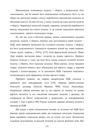 189
Принциповою особливістю податку з обороту у радянському його
«исполнении», так би мовити його національною особливістю, було те, що
оборот від реалізації товарів і послуг виробничого призначення податком не
обкладався взагалі. На наш погляд, у цьому полягав ще один недолік податку
з обороту. Виробники цінностей (товарів, сировини, матеріалів) виробничого
вжитку звільнялися від сплати податку. А це означає порушення принципу
оподаткування – рівність податкового тягаря.
На той час, коли в багатьох країнах почали усвідомлювати недоліки
механізму податку з обороту, виникла ідея застосовувати новий податок –
ПДВ, який виявився звільненим від головного недоліку податку з обороту,
від його кумулятивності. Економісти називають різний час появи новинки.
Такою датою, зокрема, є 1954 р. [127], коли французький економіст Моріс
Лоре вперше застосував вираз: «податок на додану вартість». Перевага
новинки полягала у тому, що вона була здатна усунути головний недолік
податку з обороту, його каскадну складову. Якщо раніше, підчас продажів
товару, податком кожного разу обкладалася вся вартість товару у черговій
операції з купівлі-продажу, то за допомогою ПДВ з’являлася можливість
оподатковувати лише прирощену частину вартості товару.
Прийнято вважати, що широке використання ПДВ почалося з
прийняття двох міждержавних угод [128]. Зокрема, країни-учасниці
Римського договору (Бельгія, Франція, ФРН, Італія, Люксембург,
Нідерланди) дійшли висновку про те, що перехід до податку на додану
вартість звільнить їх від стягування каскадних податків з продажу, які
створювали їм багато незручностей у розрахунках за міждержавними
угодами. І тому в період 1960-70 роки зазначені держави замінили податок з
продажу на ПДВ.
Ще одним з таких спонукальних мотивів до втілення ідеї ПДВ було
рішення урядів скандинавських країн, які планували поступове підвищення
рівня державних соціальних витрат, але не хотіли для цього збільшувати
податкові надходження за рахунок податків на доходи фізичних осіб. При
 