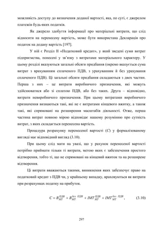 297
можливість доступу до визначення доданої вартості, яка, по суті, є джерелом
платежів будь-яких податків.
Як джерело здобуття інформації про матеріальні витрати, що слід
відносити на перенесену вартість, може бути використана Декларація про
податок на додану вартість [197].
У ній є Розділ ІІ «Податковий кредит», у який зведені суми витрат
підприємства, понесені у зв’язку з витратами матеріального характеру. У
цьому розділі вказуються загальні обсяги придбання (окремо вказується сума
витрат з врахуванням сплаченого ПДВ, з урахуванням й без урахування
сплаченого ПДВ). Ці загальні обсяги придбання складаються з двох частин.
Перша з них – це витрати виробничого призначення, які можуть
здійснюватися або зі сплатою ПДВ, або без таких. Друга – відповідно,
витрати невиробничого призначення. При цьому витратами виробничого
призначення визнаються такі, які не є витратами кінцевого вжитку, а також
такі, які спрямовані на розширення масштабів діяльності. Отже, перша
частина витрат повною мірою відповідає нашому розумінню про сутність
витрат, з яких складається перенесена вартість.
Процедура розрахунку перенесеної вартості (С) у формалізованому
вигляді має відповідний вигляд (3.10).
При цьому слід мати на увазі, що у рахунок перенесеної вартості
потрібно приймати тільки ті витрати, метою яких є забезпечення простого
відтворення, тобто ті, що не спрямовані на кінцевий вжиток та на розширене
відтворення.
Ці витрати вважаються такими, виникнення яких забезпечує право на
податковий кредит з ПДВ чи, у крайньому випадку, враховуються як витрати
при розрахунках податку на прибуток.
ПДВбез
МТ
ПДВ
МТ
ПДВбез
МТ
ПДВ
МТ ІМТІМТВВC +++= , (3.10)
 