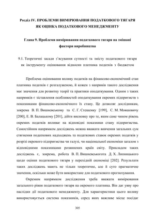 305
Розділ IV. ПРОБЛЕМИ ВИМІРЮВАННЯ ПОДАТКОВОГО ТЯГАРЯ
ЯК ОЦІНКА ПОДАТКОВОГО МЕНЕДЖМЕНТУ
Глава 9. Проблеми вимірювання податкового тягаря на змішані
фактори виробництва
9.1. Теоретичні засади з’ясування сутності та змісту податкового тягаря
як інструменту оцінювання відносин платника податків з бюджетом
Проблема оцінювання впливу податків на фінансово-економічний стан
платника податків є розгалуженою, й кожен з напрямів такого дослідження
має значення для розвитку теорії та практики оподаткування. Одним з таких
напрямків є зіставлення особливостей оподаткування окремих підприємств з
показниками фінансово-економічного їх стану. Це дозволяє дослідникам,
зокрема В. П. Вишневському та С. Г. Стешенку [199], С. М. Мовшовичу
[200], Е. В. Балацькому [201], дійти висновку про те, яким саме чином рівень
окремих податків впливає на відповідні показники стану підприємства.
Самостійним напрямком досліджень можна вважати вивчення загальних сум
стягнення податкових надходжень та податкових ставок окремих податків у
розрізі окремого підприємства чи галузі, чи національної економіки загалом з
відповідними показниками розвинених країн світу. Прикладом таких
досліджень є, зокрема, робота В. П. Вишневськогота Д. Х. Липницького
щодо оцінки податкового тягаря у перехідній економіці [202]. Результати
таких досліджень мають не тільки теоретичне, але й суто прагматичне
значення, оскільки може бути використане для податкового прогнозування.
Окремим напрямком дослідження треба вважати вимірювання
загального рівня податкового тягаря на окремого платника. Він дає уяву про
наслідки дії податкового менеджменту. Для характеристики цього впливу
використовується система показників, серед яких важливе місце посідає
 