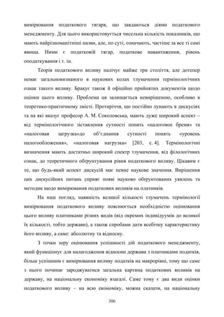 306
вимірювання податкового тягаря, що завдаються діями податкового
менеджменту. Для цього використовується чисельна кількість показників, що
мають найрізноманітніші назви, але, по суті, означають, частіше за все ті самі
явища. Ними є податковій тягар, податкове навантаження, рівень
оподаткування і т. ін.
Теорія податкового впливу налічує майже три століття, але дотепер
немає загальновизнаного в наукових колах тлумачення термінологічних
ознак такого впливу. Бракує також й офіційно прийнятих документів щодо
оцінки цього впливу. Проблема ця залишається невирішеною, особливо в
теоретико-практичному змісті. Протиріччя, що постійно лунають в дискусіях
та на які вказує професор А. М. Соколовська, мають дуже широкий аспект –
від термінологічного зіставлення сутності понять «налоговое бремя» та
«налоговая загрузка»до об’єднання сутності понять «уровень
налогообложения», «налоговая нагрузка» [203, с. 4]. Термінологічні
визначення мають достатньо широкий спектр тлумачення, від філологічних
ознак, до теоретичного обґрунтування рівня податкового впливу. Цікавим є
те, що будь-який аспект дискусій має певне наукове значення. Вирішення
цих дискусійних питань сприяє появі науково обґрунтованих уявлень та
методик щодо вимірювання податкових впливів на платників.
На наш погляд, наявність великої кількості тлумачень термінології
вимірювання податкового впливу пояснюється необхідністю оцінювання
цього впливу платниками різних видів (від окремих індивідуумів до великої
їх кількості, тобто держави), а також спробами дати всебічну характеристику
його впливу, а саме: абсолютну та відносну.
З точки зору оцінювання успішності дій податкового менеджменту,
який функціонує для налагодження відносин держави з платниками податків,
більш успішним є вимірювання впливу податків на макрорівні, тому що саме
з нього починає зароджуватися загальна картина податкових впливів на
державу, на національну економіку взагалі. Саме тому є два види оцінки
податкового впливу – на всю економіку, можна сказати, на національну
 