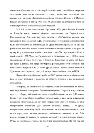 190
цьому передбачалося, що додана вартість може стати потенційним джерелом
додаткових надходжень порівняно з одноступінчастими податками, що
стягуються з оптових (Данія) або роздрібних продажів (Норвегія і Швеція).
Названі обставини в період 1967-1970 рр. спонукали ці держави перейти на
багатоступінчасте обкладення доданої вартості.
Далі цей процес посилювався. Протягом 1970-х років Велика Британія
та Ірландія також виявили бажання приєднатися до Європейського
Співтовариства. Але воно висунуло вимогу – обов’язковою умовою для
приєднання було введення ПДВ. Об’єктивними обставинами впровадження
ПДВ, що спонукали до активних дій до уряди вказаних країн, які на цей час
усвідомили недоліки чинної системи непрямого оподаткування з опорою на
вузьку базу алкогольних напоїв, тютюнових виробів і вуглеводнів. Саме у
такий спосіб 1972-73 рр. до Європейського Співтовариства у 1980-ті роки
приєдналися і Греція, Португалія з Іспанією. Заслуговує на увагу той факт,
що деякі з держав, які через географічне розташування булі звільнені від
необхідності вступати в ЄС, а саме: уряди Канади, Японії, Нової Зеландії і
Туреччини, після тривалих дискусій та міркувань прийшли таки до ПДВ.
Широкий перехід багатьох країн до ПДВ можна пояснити цілим рядом
його переваг порівняно з податком із обороту. Основні з них розглянемо
докладніше.
По-перше, він сприймався як податок, який застосовувався як такий,
який вирізняється поширеною базою оподаткування. Справа в тому, що при
податку з обороту обкладаються лише роздрібні продажі. А при ПДВ такою
базою є всі невиробничі придбання підприємств, у яких вони виступають
кінцевими споживачами. До цієї бази потрапляють навіть ті роботи, які самі
підприємства виконують для власних кінцевих потреб. І, по-друге,
використання механізму ПДВ, заснованого на найпоширенішому в світі
методі нарахувань з використанням рахунків-фактур, дозволило вести облік
сплати податку буквально за кожною операції з купівлі-продажу товару.
Отже, він сприймався таким, що простіше адмініструється. На той час він
 