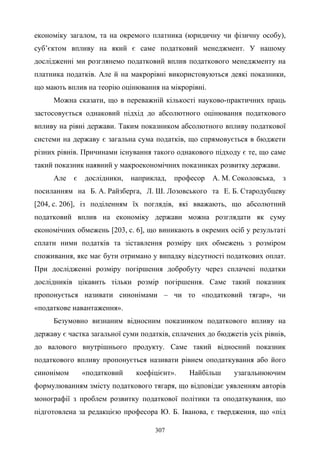 307
економіку загалом, та на окремого платника (юридичну чи фізичну особу),
суб’єктом впливу на який є саме податковий менеджмент. У нашому
дослідженні ми розглянемо податковий вплив податкового менеджменту на
платника податків. Але й на макрорівні використовуються деякі показники,
що мають вплив на теорію оцінювання на мікрорівні.
Можна сказати, що в переважній кількості науково-практичних праць
застосовується однаковий підхід до абсолютного оцінювання податкового
впливу на рівні держави. Таким показником абсолютного впливу податкової
системи на державу є загальна сума податків, що спрямовується в бюджети
різних рівнів. Причинами існування такого однакового підходу є те, що саме
такий показник наявний у макроекономічних показниках розвитку держави.
Але є дослідники, наприклад, професор А. М. Соколовська, з
посиланням на Б. А. Райзберга, Л. Ш. Лозовського та Е. Б. Стародубцеву
[204, c. 206], із поділенням їх поглядів, які вважають, що абсолютний
податковий вплив на економіку держави можна розглядати як суму
економічних обмежень [203, с. 6], що виникають в окремих осіб у результаті
сплати ними податків та зіставлення розміру цих обмежень з розміром
споживання, яке має бути отримано у випадку відсутності податкових оплат.
При дослідженні розміру погіршення добробуту через сплачені податки
дослідників цікавить тільки розмір погіршення. Саме такий показник
пропонується називати синонімами – чи то «податковий тягар», чи
«податкове навантаження».
Безумовно визнаним відносним показником податкового впливу на
державу є частка загальної суми податків, сплачених до бюджетів усіх рівнів,
до валового внутрішнього продукту. Саме такий відносний показник
податкового впливу пропонується називати рівнем оподаткування або його
синонімом «податковий коефіцієнт». Найбільш узагальнюючим
формулюванням змісту податкового тягаря, що відповідає уявленням авторів
монографії з проблем розвитку податкової політики та оподаткування, що
підготовлена за редакцією професора Ю. Б. Іванова, є твердження, що «під
 