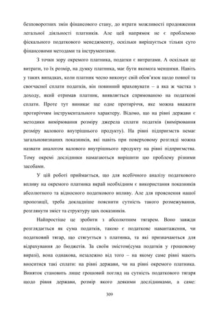 309
безповоротних змін фінансового стану, до втрати можливості продовження
легальної діяльності платників. Але цей напрямок не є проблемою
фіскального податкового менеджменту, оскільки вирішується тільки суто
фінансовими методами та інструментами.
З точки зору окремого платника, податки є витратами. А оскільки це
витрати, то їх розмір, на думку платника, має бути якомога меншими. Навіть
у таких випадках, коли платник чесно виконує свій обов’язок щодо повної та
своєчасної сплати податків, він повинний враховувати – а яка ж частка з
доходу, який отримав платник, виявляється спрямованою на податкові
сплати. Проте тут виникає ще одне протиріччя, яке можна вважати
протиріччям інструментального характеру. Відомо, що на рівні держави є
методики вимірювання розміру джерела сплати податків (вимірювання
розміру валового внутрішнього продукту). На рівні підприємств немає
загальновизнаних показників, які навіть при поверховому розгляді можна
назвати аналогом валового внутрішнього продукту на рівні підприємства.
Тому окремі дослідники намагаються вирішити цю проблему різними
засобами.
У цій роботі приймається, що для всебічного аналізу податкового
впливу на окремого платника вкрай необхідним є використання показників
абсолютного та відносного податкового впливу. Але для прояснення нашої
пропозиції, треба докладніше пояснити сутність такого розмежування,
розглянути зміст та структуру цих показників.
Найпростіше це зробити з абсолютним тягарем. Воно завжди
розглядається як сума податків, такою є податкове навантаження, чи
податковий тягар, що стягується з платника, та які призначаються для
відрахування до бюджетів. За своїм змістом(сума податків у грошовому
виразі), вона однакова, незалежно від того – на якому саме рівні мають
вноситися такі сплати: на рівні держави, чи на рівні окремого платника.
Виняток становить лише грошовий погляд на сутність податкового тягаря
щодо рівня держави, розмір якого деякими дослідниками, а саме:
 