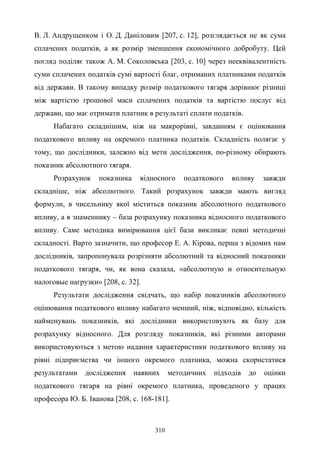 310
В. Л. Андрущенком і О. Д. Даніловим [207, c. 12], розглядається не як сума
сплачених податків, а як розмір зменшення економічного добробуту. Цей
погляд поділяє також А. М. Соколовська [203, с. 10] через нееквівалентність
суми сплачених податків сумі вартості благ, отриманих платниками податків
від держави. В такому випадку розмір податкового тягаря дорівнює різниці
між вартістю грошової маси сплачених податків та вартістю послуг від
держави, що має отримати платник в результаті сплати податків.
Набагато складнішим, ніж на макрорівні, завданням є оцінювання
податкового впливу на окремого платника податків. Складність полягає у
тому, що дослідники, залежно від мети дослідження, по-різному обирають
показник абсолютного тягаря.
Розрахунок показника відносного податкового впливу завжди
складніше, ніж абсолютного. Такий розрахунок завжди мають вигляд
формули, в чисельнику якої міститься показник абсолютного податкового
впливу, а в знаменнику – база розрахунку показника відносного податкового
впливу. Саме методика вимірювання цієї бази викликає певні методичні
складності. Варто зазначити, що професор Е. А. Кірова, перша з відомих нам
дослідників, запропонувала розрізняти абсолютний та відносний показники
податкового тягаря, чи, як вона сказала, «абсолютную и относительную
налоговые нагрузки» [208, с. 32].
Результати дослідження свідчать, що набір показників абсолютного
оцінювання податкового впливу набагато менший, ніж, відповідно, кількість
найменувань показників, які дослідники використовують як базу для
розрахунку відносного. Для розгляду показників, які різними авторами
використовуються з метою надання характеристики податкового впливу на
рівні підприємства чи іншого окремого платника, можна скористатися
результатами дослідження наявних методичних підходів до оцінки
податкового тягаря на рівні окремого платника, проведеного у працях
професора Ю. Б. Іванова [208, c. 168-181].
 