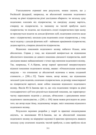 311
Узагальнюючи отримані ним результати, можна сказати, що у
Російській федерації, наприклад, як абсолютний показник податкового
впливу на рівні підприємства різні дослідники обирають: чи загальну суму
податкових платежів від підприємства; чи своєрідну додану вартість,
створену на підприємстві, та зменшену на чистий прибуток цього
підприємства; чи податки, що підлягають сплаті підприємством (при цьому
не враховується податок на доходи фізичних осіб, податковим агентом щодо
яких є підприємство); загальна сума податкових сплат підприємства, у тому
числі податку з доходів фізичних осіб – найманих працівників підприємства;
додана вартість, створена діяльністю підприємства.
Відносних показників податкового впливу набагато більше, аніж
абсолютних. Справа у тому, що відносний вимірюється як відношення
абсолютного показника до деякого показника діяльності підприємства, який
дослідник вважає найважливішим з точки зору вивчення податкового впливу.
Так, наприклад, Є. А. Кірова, автор першої пропозиції використовувати
відносні показники податкового впливу, вважає: «Относительная налоговая
нагрузка – это отношение ее абсолютной величины к вновь созданной
стоимости…» [208, c. 32]. Таким чином, автор визнає, що відношення
загальної суми податків, сплачених підприємством, до розміру новоствореної
на підприємстві вартості, являє собою показник відносного податкового
впливу. Вислів Ю. Б. Іванова про те, що «під податковим тягарем на рівні
господарюючого суб’єкта розуміється відносний показник, що характеризує
частку нарахованих податків у доходах, обчислених з урахуванням вимог
податкового законодавства...» [205, c. 150] також можна розглядати як доказ
того, що автор надає йому, податковому тягарю, зміст показника відносного
податкового впливу.
Результати наукових розробок у теорії та практиці оподаткування
свідчать, за висновками Ю. Б. Іванова, що як абсолютний показник
податкового впливу на мікрорівні науковці й практики пропонують вважати
загальну суму сплачених податків; чистий прибуток, а саме прибуток після
 