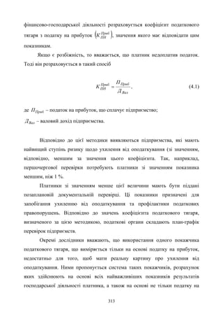 313
фінансово-господарської діяльності розраховується коефіцієнт податкового
тягаря з податку на прибуток ( )Приб
ПНК , значення якого має відповідати цим
показникам.
Якщо є розбіжність, то вважається, що платник недоплатив податок.
Тоді він розраховується в такий спосіб
Вал
ПрибПриб
ПН
Д
П
К = , (4.1)
де ПрибП – податок на прибуток, що сплачує підприємство;
ВалД – валовий дохід підприємства.
Відповідно до цієї методики виявляються підприємства, які мають
найвищий ступінь ризику щодо ухилення від оподаткування (зі значенням,
відповідно, меншим за значення цього коефіцієнта. Так, наприклад,
першочергової перевірки потребують платники зі значенням показника
меншим, ніж 1 %.
Платники зі значенням менше цієї величини мають бути піддані
позаплановій документальній перевірці. Ці показники призначені для
запобігання ухиленню від оподаткування та профілактики податкових
правопорушень. Відповідно до значень коефіцієнта податкового тягаря,
визначеного за цією методикою, податкові органи складають план-графік
перевірок підприємств.
Окремі дослідники вважають, що використання одного покажчика
податкового тягаря, що виміряється тільки на основі податку на прибуток,
недостатньо для того, щоб мати реальну картину про ухилення від
оподаткування. Ними пропонується система таких покажчиків, розрахунок
яких здійснюють на основі всіх найважливіших показників результатів
господарської діяльності платника, а також на основі не тільки податку на
 