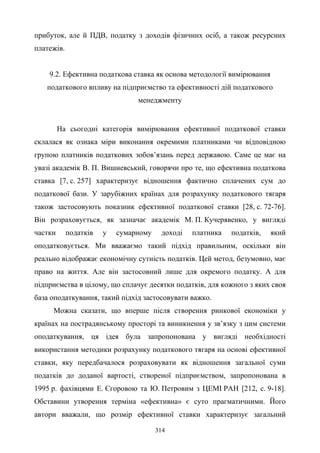 314
прибуток, але й ПДВ, податку з доходів фізичних осіб, а також ресурсних
платежів.
9.2. Ефективна податкова ставка як основа методології вимірювання
податкового впливу на підприємство та ефективності дій податкового
менеджменту
На сьогодні категорія вимірювання ефективної податкової ставки
склалася як ознака міри виконання окремими платниками чи відповідною
групою платників податкових зобов’язань перед державою. Саме це має на
увазі академік В. П. Вишневський, говорячи про те, що ефективна податкова
ставка [7, с. 257] характеризує відношення фактично сплачених сум до
податкової бази. У зарубіжних країнах для розрахунку податкового тягаря
також застосовують показник ефективної податкової ставки [28, с. 72-76].
Він розраховується, як зазначає академік М. П. Кучерявенко, у вигляді
частки податків у сумарному доході платника податків, який
оподатковується. Ми вважаємо такий підхід правильним, оскільки він
реально відображає економічну сутність податків. Цей метод, безумовно, має
право на життя. Але він застосовний лише для окремого податку. А для
підприємства в цілому, що сплачує десятки податків, для кожного з яких своя
база оподаткування, такий підхід застосовувати важко.
Можна сказати, що вперше після створення ринкової економіки у
країнах на пострадянському просторі та виникнення у зв’язку з цим системи
оподаткування, ця ідея була запропонована у вигляді необхідності
використання методики розрахунку податкового тягаря на основі ефективної
ставки, яку передбачалося розраховувати як відношення загальної суми
податків до доданої вартості, створеної підприємством, запропонована в
1995 р. фахівцями Е. Єгоровою та Ю. Петровим з ЦЕМІ РАН [212, c. 9-18].
Обставини утворення терміна «ефективна» є суто прагматичними. Його
автори вважали, що розмір ефективної ставки характеризує загальний
 