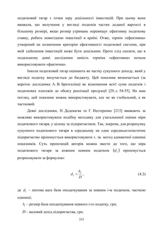 315
податковий тягар з точки зору доцільності інвестицій. При цьому вони
вважали, що вилучення у вигляді податків частки доданої вартості в
більшому розмірі, якщо розмір утримань перевищує ефективну податкову
ставку, робить невигідною інвестиції в країні. Отже, термін «ефективна»
утворений на позначення критерію ефективності податкової системи, при
якій здійснення інвестицій може бути доцільним. Проте слід сказати, що в
подальшому деякі дослідники замість терміна «ефективна» почали
використовувати «фактична».
Інколи податковий тягар оцінюють як частку сукупного доходу, який у
вигляді податку вилучається до бюджету. Цей показник визначається (за
версією дослідника А. В. Бризгаліна) як відношення всієї суми податків і
податкових платежів до обсягу реалізації продукції [29, с. 54-55]. На наш
погляд, цей показник можна використовувати, але не як глобальний, а як
частковий.
Деякі дослідники, Н. Дедекаєва та Г. Нестеренко [213] вважають за
можливе використовувати подібну методику для узагальненої оцінки міри
податкового тягаря, у цілому за підприємством. Так, зокрема, для розрахунку
сукупного податкового тягаря в середньому на одне середньостатистичне
підприємство пропонується використовувати т. зв. метод адекватної одиниці
показників. Суть пропозицій авторів можна звести до того, що міра
податкового тягаря за кожним певним податком ( )id пропонується
розраховувати за формулою:
D
b
d i
i = , (4.2)
де id – питома вага бази оподаткування за певним i-м податком, часткою
одиниці;
ib – розмір бази оподаткування певного i-го податку, грн;
D – валовий дохід підприємства, грн.
 