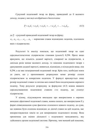 316
Сукупний податковий тягар на фірму, приведений до її валового
доходу, подамо у вигляді алгебраїчного багаточлена:
nnjj332211 da....da...dadadaP ++++++= , (4.3)
де Р – сукупний приведений податковий тягар на фірму;
nj321 a,...,a,...,a,a,a – нормативи ставок відповідних податків, платником
яких є підприємство.
Результаті їх аналізу показали, що податковий тягар на одне
середньостатистичне підприємство становив (усього!) 0,294. Проте якщо
врахувати, що кількість доданої вартості, створеної на підприємстві, в
декілька разів менше валового доходу, то показник податкового тягаря з
урахуванням доданої вартості, виявиться, відповідно, в кілька разів вище, ніж
0,294, а це вже позаграничний податковий тягар. Крім того, необхідно взяти
до уваги, що у пропонованих розрахунках немає розміру сплати
підприємством за конкретним податком. У формулі враховується лише
розмір податкової ставки та питома вага певної бази оподаткування окремого
податку. Тому результат розрахунку за формулою (4.3) можна вважати
середньозваженою податковою ставкою i-го податку, що сплачує
підприємство.
У цілому, підсумовуючи викладене про використання в окремих
випадках ефективної податкової ставки, можна сказати, що використання її у
формі співвідношення суми фактично сплаченого певного податку, до суми,
що повинна бути сплачена відповідно до діючої ставки на цей податок, має
використовуватися зовсім не для вимірювання податкового впливу. Вона
призначена для оцінки діяльності з податкового менеджменту, яку
здійснюють органи податкової системи. Причому, чим менший цей показник,
 