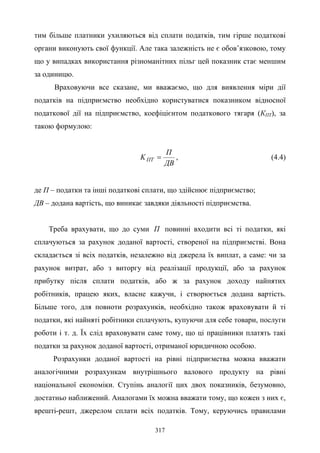 317
тим більше платники ухиляються від сплати податків, тим гірше податкові
органи виконують свої функції. Але така залежність не є обов’язковою, тому
що у випадках використання різноманітних пільг цей показник стає меншим
за одиницю.
Враховуючи все сказане, ми вважаємо, що для виявлення міри дії
податків на підприємство необхідно користуватися показником відносної
податкової дії на підприємство, коефіцієнтом податкового тягаря (КПТ), за
такою формулою:
ДВ
П
KПТ = , (4.4)
де П – податки та інші податкові сплати, що здійснює підприємство;
ДВ – додана вартість, що виникає завдяки діяльності підприємства.
Треба врахувати, що до суми П повинні входити всі ті податки, які
сплачуються за рахунок доданої вартості, створеної на підприємстві. Вона
складається зі всіх податків, незалежно від джерела їх виплат, а саме: чи за
рахунок витрат, або з виторгу від реалізації продукції, або за рахунок
прибутку після сплати податків, або ж за рахунок доходу найнятих
робітників, працею яких, власне кажучи, і створюється додана вартість.
Більше того, для повноти розрахунків, необхідно також враховувати й ті
податки, які найняті робітники сплачують, купуючи для себе товари, послуги
роботи і т. д. Їх слід враховувати саме тому, що ці працівники платять такі
податки за рахунок доданої вартості, отриманої юридичною особою.
Розрахунки доданої вартості на рівні підприємства можна вважати
аналогічними розрахункам внутрішнього валового продукту на рівні
національної економіки. Ступінь аналогії цих двох показників, безумовно,
достатньо наближений. Аналогами їх можна вважати тому, що кожен з них є,
врешті-решт, джерелом сплати всіх податків. Тому, керуючись правилами
 