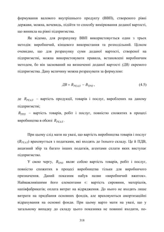 318
формування валового внутрішнього продукту (ВВП), створеного рівні
держави, можна, вочевидь, підійти то способу вимірювання доданої вартості,
що виникла на рівні підприємства.
Як відомо, для розрахунку ВВП використовується один з трьох
методів: виробничий, кінцевого використання та розподільний. Цілком
очевидно, що для розрахунку суми доданої вартості, створеної на
підприємстві, можна використовувати правила, встановлені виробничим
методом, бо він заснований на визначенні доданої вартості (ДВ) окремого
підприємства. Дану величину можна розрахувати за формулою:
ТРПРЕАЛ ВВДВ −= , (4.5)
де РЕАЛВ – вартість продукції, товарів і послуг, вироблених на даному
підприємстві;
ТРПВ – вартість товарів, робіт і послуг, повністю спожитих в процесі
виробництва в обсязі РЕАЛВ .
При цьому слід мати на увазі, що вартість виробництва товарів і послуг
(ВРЕАЛ) враховується з податками, які входять до їхнього складу. Це й ПДВ,
акцизний збір та багато інших податків, агентами сплати яких виступає
підприємство.
У свою чергу, ТРПВ являє собою вартість товарів, робіт і послуг,
повністю спожитих в процесі виробництва тільки для виробничого
призначення. Даний показник набув назви «виробничий вжиток».
Найважливішими його елементами є: вартість сировини, матеріалів,
напівфабрикатів; оплата витрат на відрядження. До нього не входять лише
витрати на придбання основних фондів, але враховуються амортизаційні
відрахування на основні фонди. При цьому варто мати на увазі, що у
загальному випадку до складу цього показника не повинні входити, по-
 