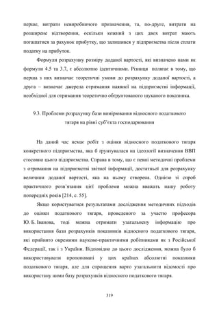 319
перше, витрати невиробничого призначення, та, по-друге, витрати на
розширене відтворення, оскільки кожний з цих двох витрат мають
погашатися за рахунок прибутку, що залишився у підприємства після сплати
податку на прибуток.
Формули розрахунку розміру доданої вартості, які визначено нами як
формули 4.5 та 3.7, є абсолютно ідентичними. Різниця полягає в тому, що
перша з них визначає теоретичні умови до розрахунку доданої вартості, а
друга – визначає джерела отримання наявної на підприємстві інформації,
необхідної для отримання теоретично обґрунтованого шуканого показника.
9.3. Проблеми розрахунку бази вимірювання відносного податкового
тягаря на рівні суб’єкта господарювання
На даний час немає робіт з оцінки відносного податкового тягаря
конкретного підприємства, яка б ґрунтувалася на ідеології визначення ВВП
стосовно цього підприємства. Справа в тому, що є певні методичні проблеми
з отримання на підприємстві звітної інформації, достатньої для розрахунку
величини доданої вартості, яка на ньому створена. Однією зі спроб
практичного розв’язання цієї проблеми можна вважать нашу роботу
попередніх років [214, с. 55].
Якщо користуватися результатами дослідження методичних підходів
до оцінки податкового тягаря, проведеного за участю професора
Ю. Б. Іванова, тоді можна отримати узагальнену інформацію про
використання бази розрахунків показників відносного податкового тягаря,
які прийнято окремими науково-практичними робітниками як з Російської
Федерації, так і з України. Відповідно до цього дослідження, можна було б
використовувати пропоновані у цих країнах абсолютні показники
податкового тягаря, але для спрощення варто узагальнити відомості про
використану ними базу розрахунків відносного податкового тягаря.
 