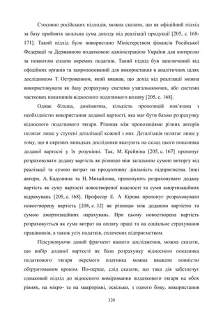 320
Стосовно російських підходів, можна сказати, що як офіційний підхід
за базу прийнята загальна сума доходу від реалізації продукції [205, с. 168-
171]. Такий підхід було використано Міністерством фінансів Російської
Федерації та Державною податковою адміністрацією України для контролю
за повнотою сплати окремих податків. Такий підхід був запозичений від
офіційних органів та запропонований для використання в аналітичних цілях
дослідником Т. Островенком, який вважав, що дохід від реалізації можна
використовувати як базу розрахунку системи узагальнюючих, або системи
часткових показників відносного податкового впливу [205, с. 168].
Однак більша, домінантна, кількість пропозицій пов’язана з
необхідністю використання доданої вартості, яка має бути базою розрахунку
відносного податкового тягаря. Різниця між пропозиціями різних авторів
полягає лише у ступені деталізації кожної з них. Деталізація полягає лише у
тому, що в окремих випадках дослідники вказують на склад цього показника
доданої вартості у їх розумінні. Так, М. Крейніна [205, с. 167] пропонує
розраховувати додану вартість як різницю між загальною сумою виторгу від
реалізації та сумою витрат на продуктивну діяльність підприємства. Інші
автори, А. Кадушина та Н. Михайлова, пропонують розраховувати додану
вартість як суму вартості новоствореної власності та суми амортизаційних
відрахувань [205, с. 168]. Професор Е. А Кірова пропонує розраховувати
новостворену вартість [208, с. 32] як різницю між доданою вартістю та
сумою амортизаційних нарахувань. При цьому новостворена вартість
розраховується як сума витрат на оплату праці та на соціальне страхування
працівників, а також усіх податків, сплачених підприємством.
Підсумовуючи даний фрагмент нашого дослідження, можна сказати,
що вибір доданої вартості як бази розрахунку відносного показника
податкового тягаря окремого платника можна вважати повністю
обґрунтованим кроком. По-перше, слід сказати, що така дія забезпечує
однаковий підхід до відносного вимірювання податкового тягаря на обох
рівнях, на мікро- та на макрорівні, оскільки, з одного боку, використання
 
