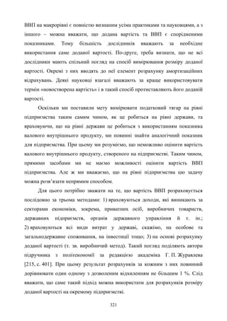 321
ВВП на макрорівні є повністю визнаним усіма практиками та науковцями, а з
іншого – можна вважати, що додана вартість та ВВП є спорідненими
показниками. Тому більшість дослідників вважають за необхідне
використання саме доданої вартості. По-друге, треба визнати, що не всі
дослідники мають спільний погляд на спосіб вимірювання розміру доданої
вартості. Окремі з них вводять до неї елемент розрахунку амортизаційних
відрахувань. Деякі науковці взагалі вважають за краще використовувати
термін «новостворена вартість» і в такий спосіб протиставляють його доданій
вартості.
Оскільки ми поставили мету вимірювати податковий тягар на рівні
підприємства таким самим чином, як це робиться на рівні держави, та
враховуючи, що на рівні держави це робиться з використанням показника
валового внутрішнього продукту, ми повинні знайти аналогічний показник
для підприємства. При цьому ми розуміємо, що неможливо оцінити вартість
валового внутрішнього продукту, створеного на підприємстві. Таким чином,
прямими засобами ми не маємо можливості оцінити вартість ВВП
підприємства. Але ж ми вважаємо, що на рівні підприємства цю задачу
можна розв’язати непрямим способом.
Для цього потрібно зважати на те, що вартість ВВП розраховується
послідовно за трьома методами: 1) враховуються доходи, які виникають за
секторами економіки, зокрема, приватних осіб, виробничих товариств,
державних підприємств, органів державного управління й т. ін.;
2) враховуються всі види витрат у державі, скажімо, на особове та
загальнодержавне споживання, на інвестиції тощо; 3) на основі розрахунку
доданої вартості (т. зв. виробничий метод). Такий погляд поділяють автори
підручника з політекономії за редакцією академіка Г. П. Журавлева
[215, с. 401]. При цьому результат розрахунків за кожним з них повинний
дорівнювати один одному з дозволеним відхиленням не більшим 1 %. Слід
вважати, що саме такий підхід можна використати для розрахунків розміру
доданої вартості на окремому підприємстві.
 
