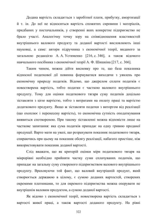322
Додана вартість складається з заробітної плати, прибутку, амортизації
й т. ін. До неї не відноситься вартість спожитих сировини і матеріалів,
придбаних у постачальників, у створенні яких конкретне підприємство не
брало участі. Аналогічну точку зору на співвідношення властивостей
внутрішнього валового продукту та доданої вартості висловлюють інші
науковці, а саме: автори підручника з економічної теорії, виданого за
загальною редакцією А. А. Устименко [216, с. 346], а також відомого
навчального посібника з економічної теорії А. Ф. Шишкіна [217, с. 366].
Таким чином, можна дійти висновку про те, що база показника
відносної податкової дії повинна формуватися виходячи з уявлень про
економічну природу податків. Відомо, що джерелом сплати податків є
новостворена вартість, тобто податки є часткою валового внутрішнього
продукту. Тому для оцінки податкового тягаря суму податків доцільно
зіставляти з цією вартістю, тобто з витратами на оплату праці та вартістю
додаткового продукту. Якщо ж зіставляти податки з виторгом від реалізації
(що охоплює і перенесену вартість), то економічна сутність оподаткування
виявиться спотвореною. При такому зіставленні можна відповісти лише на
часткове запитання: яка сума податків припадає на одну гривню проданої
продукції. Варто мати на увазі, що розрахувати показник податкового тягаря,
спираючись при цьому на показник обсягу реалізації, набагато простіше, ніж
використовувати показник доданої вартості.
Слід вважати, що як критерій оцінки міри податкового тягаря на
мікрорівні необхідно прийняти частку суми сплачуваних податків, що
припадає на загальну суму створеного підприємством валового внутрішнього
продукту. Враховуючи той факт, що валовий внутрішній продукт, який
створюється державою в цілому, є сумою доданих вартостей, створених
окремими платниками, то для окремого підприємства можна оперувати не
внутрішнім валовим продуктом, а сумою доданої вартості.
Як відомо з економічної теорії, новостворена вартість складається з
вартості живої праці, а також вартості доданого продукту. На рівні
 