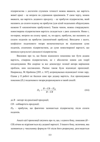323
підприємства з достатнім ступенем точності можна вважати, що вартість
живої праці – це витрати на утримання працівників. У свою чергу, можна
вважати, що вартість доданого продукту – це прибуток підприємства, який
належить до сплати податку на прибуток (для цілей подальших обґрунтувань
назвемо її «економічним прибутком»). Таким чином, можна стверджувати:
новостворена підприємством вартість складається з двох елементів. Ними є,
по-перше, витрати на сплату праці, та, по-друге, прибуток, що належить до
сплати податків на прибуток (економічний прибуток). Виходячи з цього,
коефіцієнт податкового тягаря визначатиметься як відношення суми
податків, сплачених підприємством, до суми новоствореної вартості, що
виникла в результаті діяльності підприємства.
Висновок про те, що базою відносного показника має бути додана
вартість, створена підприємством, не є абсолютно новим для теорії
оподаткування. Він скоріше за все демонструє позиції автора вирішення
проблем, ним поставлених. Раніше також були відповідні пропозиції.
Наприклад, М. Крейніна [205, с. 167] дотримувалася відповідної точки зору.
Однак у її роботі не йшлося саме про додану вартість. Але пропонувався
показник (ПТ ) податкового тягаря розраховувати в такий спосіб:
СВВ
ПСВВ
П Ф
Т
−
−−
= (4.6)
де В – виторг від реалізації продукції;
СВ – собівартість продукції;
ПФ – прибуток, що фактично залишається підприємству після сплати
податків.
Аналіз цієї пропозиції свідчить про те, що, з одного боку, показник (В –
СВ) нічим не відрізняється від доданої вартості. З іншого боку, величина, яка
залишиться у чисельнику формули 4.6 після його розрахунку, розглядається
 