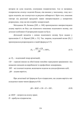 324
автором як сума податків, сплачувана підприємством. Але ж насправді,
підприємство сплачує податків більше, ніж вказано у чисельнику, тому що є
група податків, що сплачується за рахунок собівартості. Крім того, показник
«виторг від реалізації продукції» важко використовувати у конкретних
розрахунках, тому що він потребує конкретизації.
Методикою М. Литвина [205, с. 168] пропонувалося використовувати
додану вартість як базу для відносного показника податкового впливу, але
детальні особливості її розрахунків надано не було.
Детальний механізм з оцінки податкового впливу було надано у
пропозиціях Є. А. Кірової [208, с. 31]. Так, зокрема, податковий вплив ( )ТП
пропонувалося розраховувати в такий (формула 4.7):
%100
ДВ
СВНП
ПТ ×
+
= , (4.7)
де ТП – податковий тягар організацій;
СВ – страхові внески на обов’язкове пенсійне страхування працівників і від
нещасних випадків на виробництві та професійних захворювань;
НП – всі сплачені податки, включаючи податок на доходи фізичних осіб;
ДВ – додана вартість.
При деталізації цієї формули було підкреслено, що додана вартість має
складатися таким чином (формула 4.8):
НППСВВОПДВ +++= , (4.8)
де ВОП – витрати на оплату праці;
П – прибуток підприємства.
 
