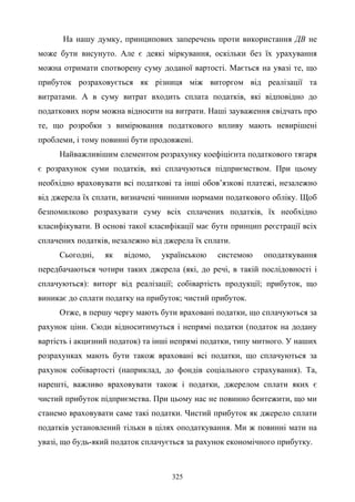 325
На нашу думку, принципових заперечень проти використання ДВ не
може бути висунуто. Але є деякі міркування, оскільки без їх урахування
можна отримати спотворену суму доданої вартості. Мається на увазі те, що
прибуток розраховується як різниця між виторгом від реалізації та
витратами. А в суму витрат входить сплата податків, які відповідно до
податкових норм можна відносити на витрати. Наші зауваження свідчать про
те, що розробки з вимірювання податкового впливу мають невирішені
проблеми, і тому повинні бути продовжені.
Найважливішим елементом розрахунку коефіцієнта податкового тягаря
є розрахунок суми податків, які сплачуються підприємством. При цьому
необхідно враховувати всі податкові та інші обов’язкові платежі, незалежно
від джерела їх сплати, визначені чинними нормами податкового обліку. Щоб
безпомилково розрахувати суму всіх сплачених податків, їх необхідно
класифікувати. В основі такої класифікації має бути принцип реєстрації всіх
сплачених податків, незалежно від джерела їх сплати.
Сьогодні, як відомо, українською системою оподаткування
передбачаються чотири таких джерела (які, до речі, в такій послідовності і
сплачуються): виторг від реалізації; собівартість продукції; прибуток, що
виникає до сплати податку на прибуток; чистий прибуток.
Отже, в першу чергу мають бути враховані податки, що сплачуються за
рахунок ціни. Сюди відноситимуться і непрямі податки (податок на додану
вартість і акцизний податок) та інші непрямі податки, типу митного. У наших
розрахунках мають бути також враховані всі податки, що сплачуються за
рахунок собівартості (наприклад, до фондів соціального страхування). Та,
нарешті, важливо враховувати також і податки, джерелом сплати яких є
чистий прибуток підприємства. При цьому нас не повинно бентежити, що ми
станемо враховувати саме такі податки. Чистий прибуток як джерело сплати
податків установлений тільки в цілях оподаткування. Ми ж повинні мати на
увазі, що будь-який податок сплачується за рахунок економічного прибутку.
 