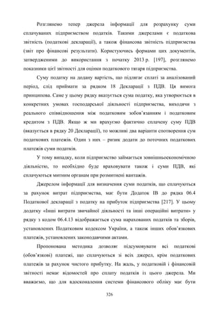 326
Розглянемо тепер джерела інформації для розрахунку суми
сплачуваних підприємством податків. Такими джерелами є податкова
звітність (податкові декларації), а також фінансова звітність підприємства
(звіт про фінансові результати). Користуючись формами цих документів,
затвердженими до використання з початку 2013 р. [197], розглянемо
показники цієї звітності для оцінки податкового тягаря підприємства.
Суму податку на додану вартість, що підлягає сплаті за аналізований
період, слід приймати за рядком 18 Декларації з ПДВ. Ця вимога
принципова. Саме у цьому рядку вказується сума податку, яка утворюється в
конкретних умовах господарської діяльності підприємства, виходячи з
реального співвідношення між податковим зобов’язанням і податковим
кредитом з ПДВ. Якщо ж ми врахуємо фактично сплачену суму ПДВ
(вказується в рядку 20 Декларації), то можливі два варіанти спотворення сум
податкових платежів. Один з них – ризик додати до поточних податкових
платежів суми податків.
У тому випадку, коли підприємство займається зовнішньоекономічною
діяльністю, то необхідно буде враховувати також і суми ПДВ, які
сплачуються митним органам при розмитнені вантажів.
Джерелом інформації для визначення суми податків, що сплачуються
за рахунок витрат підприємства, має бути Додаток ІВ до рядка 06.4
Податкової декларації з податку на прибуток підприємства [217]. У цьому
додатку «Інші витрати звичайної діяльності та інші операційні витрати» у
рядку з кодом 06.4.13 відображається сума нарахованих податків та зборів,
установлених Податковим кодексом України, а також інших обов’язкових
платежів, установлених законодавчими актами.
Пропонована методика дозволяє підсумовувати всі податкові
(обов’язкові) платежі, що сплачуються зі всіх джерел, крім податкових
платежів за рахунок чистого прибутку. На жаль, у податковій і фінансовій
звітності немає відомостей про сплату податків із цього джерела. Ми
вважаємо, що для вдосконалення системи фінансового обліку має бути
 