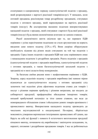 192
сплачувався в одноразовому порядку одноступінчастий податок з продажу,
який розраховувався з вартості реалізації товарів(послуг). У випадках, коли
оптовий продавець реалізовував товар роздрібному продавцеві, стягувався
податок з оптового продажу, який нараховувався на вартість реалізації
товарів (послуг). Як альтернатива вказаним податкам використовувався
каскадний податок з продажу, який стягувався з вартості будь-якої реалізації
товарів (послуг) будь-якими економічними агентами за єдиною ставкою.
Реалії економічного життя свідчили про те, що переваги ПДВ
порівняно з усіма переліченими податками не стали аргументами на користь
введення саме нового податку [129, с. 47]. Вони скоріше обґрунтували
необхідність відмови від різних видів стягуваних на той час податків з
продажів. Серед інших податків з продажів ПДВ має сенс порівнювати лише
з некаскадним податком із роздрібних продажів. Решта податків з продажів
(одноступінчастий податок з продажів виробника, одноступінчастий податок
з оптових продажів, а також багатоступінчастий загальний податок з
продажів) не в змозі скласти йому конкуренцію.
За багатьма своїми рисами вони є неефективними порівняно з ПДВ.
Зокрема, серед недоліків податку з продажів виробника (які певною мірою
відносяться до одноступінчастого податку з оптових продажів) слід
зазначити такі недоліки: різна ефективна податкова ставка для товарів і
послуг з різними нормами прибутку і різними витратами, що входить до
собівартості продукції; преференційне обкладення імпортних товарів;
низький прибутковий потенціал за тією самою ставкою, що веде до
невиправданого збільшення ставок і обкладення деяких товарів проміжного і
промислового вжитку. Використання каскадного податку призводить до
чисельних неузгодженостей в оподаткуванні. По-перше, зберігається
можливість утворення вертикально інтегрованих промислових об’єднань, що
беруть на себе всі функції з повного й остаточного виготовлення продукції
кінцевого вжитку, починаючи від виробництва і закінчуючи складанням, та,
нарешті, оптовими і роздрібними продажами товарів. І все це робитиметься
 