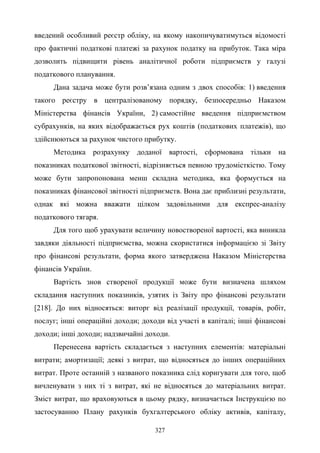 327
введений особливий реєстр обліку, на якому накопичуватимуться відомості
про фактичні податкові платежі за рахунок податку на прибуток. Така міра
дозволить підвищити рівень аналітичної роботи підприємств у галузі
податкового планування.
Дана задача може бути розв’язана одним з двох способів: 1) введення
такого реєстру в централізованому порядку, безпосередньо Наказом
Міністерства фінансів України, 2) самостійне введення підприємством
субрахунків, на яких відображається рух коштів (податкових платежів), що
здійснюються за рахунок чистого прибутку.
Методика розрахунку доданої вартості, сформована тільки на
показниках податкової звітності, відрізняється певною трудомісткістю. Тому
може бути запропонована менш складна методика, яка формується на
показниках фінансової звітності підприємств. Вона дає приблизні результати,
однак які можна вважати цілком задовільними для експрес-аналізу
податкового тягаря.
Для того щоб урахувати величину новоствореної вартості, яка виникла
завдяки діяльності підприємства, можна скористатися інформацією зі Звіту
про фінансові результати, форма якого затверджена Наказом Міністерства
фінансів України.
Вартість знов створеної продукції може бути визначена шляхом
складання наступних показників, узятих із Звіту про фінансові результати
[218]. До них відносяться: виторг від реалізації продукції, товарів, робіт,
послуг; інші операційні доходи; доходи від участі в капіталі; інші фінансові
доходи; інші доходи; надзвичайні доходи.
Перенесена вартість складається з наступних елементів: матеріальні
витрати; амортизації; деякі з витрат, що відносяться до інших операційних
витрат. Проте останній з названого показника слід коригувати для того, щоб
вичленувати з них ті з витрат, які не відносяться до матеріальних витрат.
Зміст витрат, що враховуються в цьому рядку, визначається Інструкцією по
застосуванню Плану рахунків бухгалтерського обліку активів, капіталу,
 