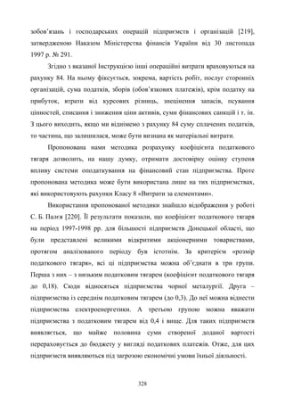 328
зобов’язань і господарських операцій підприємств і організацій [219],
затвердженою Наказом Міністерства фінансів України від 30 листопада
1997 р. № 291.
Згідно з вказаної Інструкцією інші операційні витрати враховуються на
рахунку 84. На ньому фіксується, зокрема, вартість робіт, послуг сторонніх
організацій, сума податків, зборів (обов’язкових платежів), крім податку на
прибуток, втрати від курсових різниць, знецінення запасів, псування
цінностей, списання і зниження ціни активів, суми фінансових санкцій і т. ін.
З цього виходить, якщо ми віднімемо з рахунку 84 суму сплачених податків,
то частина, що залишилася, може бути визнана як матеріальні витрати.
Пропонована нами методика розрахунку коефіцієнта податкового
тягаря дозволить, на нашу думку, отримати достовірну оцінку ступеня
впливу системи оподаткування на фінансовий стан підприємства. Проте
пропонована методика може бути використана лише на тих підприємствах,
які використовують рахунки Класу 8 «Витрати за елементами».
Використання пропонованої методики знайшло відображення у роботі
С. Б. Палєя [220]. Її результати показали, що коефіцієнт податкового тягаря
на період 1997-1998 рр. для більшості підприємств Донецької області, що
були представлені великими відкритими акціонерними товариствами,
протягом аналізованого періоду був істотнім. За критерієм «розмір
податкового тягаря», всі ці підприємства можна об’єднати в три групи.
Перша з них – з низьким податковим тягарем (коефіцієнт податкового тягаря
до 0,18). Сюди відносяться підприємства чорної металургії. Друга –
підприємства із середнім податковим тягарем (до 0,3). До неї можна віднести
підприємства електроенергетики. А третьою групою можна вважати
підприємства з податковим тягарем від 0,4 і вище. Для таких підприємств
виявляється, що майже половина суми створеної доданої вартості
перераховується до бюджету у вигляді податкових платежів. Отже, для цих
підприємств виявляються під загрозою економічні умови їхньої діяльності.
 