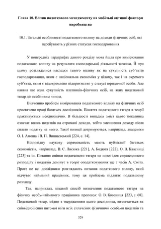 329
Глава 10. Вплив податкового менеджменту на мобільні активні фактори
виробництва
10.1. Загальні особливості податкового впливу на доходи фізичних осіб, які
перебувають у різних статусах господарювання
У попередніх параграфах даного розділу мова йшла про вимірювання
податкового впливу на результати господарської діяльності загалом. Й при
цьому розглядалися наслідки такого впливу як на сукупність суб’єктів
господарювання, яким є національна економіка у цілому, так і на окремого
суб’єкта, яким є відокремлено підприємство у статусі юридичної особи. Але
наявна ще одна сукупність платників-фізичних осіб, на яких податковий
тягар діє особливим чином.
Вивченню проблем вимірювання податкового впливу на фізичних осіб
присвячено праці багатьох дослідників. Поняття податкового тягаря в теорії
практикується неоднозначно. В більшості випадків зміст цього показника
означає вплив податків на отримані доходи, тобто зменшення доходу після
сплати податку на нього. Такої позиції дотримуються, наприклад, академіки
О. І. Амоша і В. П. Вишневський [224, с. 14].
Відповідну наукову спрямованість мають публікації багатьох
економістів, наприклад, B. C. Лисюка [221], А. Бодюга [222], О. В. Квасниці
[223] та ін. Питання оцінки податкового тягаря не нове: ідея справедливого
розподілу і податків домінує в теорії оподатковування ще з часів А. Сміта.
Проте не всі дослідники розглядають питання податкового впливу, який
відчуває найманий працівник, тому ця проблема підлягає подальшому
розгляду.
Так, наприклад, цікавий спосіб визначення податкового тягаря на
фізичну особу-найманого працівника пропонує О. В. Квасниця [223, с. 68].
Податковий тягар, згідно з твердженням цього дослідника, визначається як
співвідношення питомої ваги всіх сплачених фізичними особами податків та
 