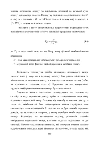 330
чистого отриманого доходу (за відійманням податків) до загальної суми
доходу, що враховує податки. Якщо суму отриманих доходів позначити як V,
а суму всіх податків – Н, то H/V буде означати питому вагу в доходах, a
( )VH1 − – питому вагу чистого доходу.
Виходячи з цього, автор пропонує розраховувати податковий тягар,
який відчуває фізична особа у статусі найманого працівника таким чином:
ПV
П
TП
−
= , (4.9)
де ПТ – податковий тягар на заробітну плату фізичної особи-найманого
працівника;
П – сума усіх податків, що утримуються з доходів фізичної особи;
V – отриманий дохід фізичної особи (нарахована заробітна плата).
Відмінність розглянутих засобів визначення податкового тягаря
полягає лише у тому, що в першому випадку його рівень оцінюється за
відношенням до загального доходу, а в другому – до чистого доходу (тобто
за відніманням сплачених податків). Природно, що при використанні
другого засобу рівень податкового тягаря буде дещо вищим.
Результати нашого дослідження демонструють, що залежно від
способу та виду отриманого доходу, суб’єкти господарювання по-різному
відчувають податковий тягар. Залежно від способу отримання доходу, а
також від особливостей бази оподаткування, можна спробувати дати
класифікацію платників податків. Її ознаками мають бути способи отримання
доходів, що визначається статусом, у якому перебуває особа податкового
впливу. Відповідно до викладеного підходу, різновидів способів
вимірювання податкового тягаря, платники податків поділяються на дві
категорії. Першою слід вважати платників, які сплачують податки залежно
від результатів своєї діяльності. Платники цієї категорії, а саме: особи, які,
 