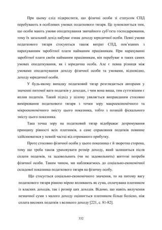 332
При цьому слід підкреслити, що фізичні особи зі статусом СПД
перебувають в особливих умовах податкового тягаря. Це зумовлюється тим,
що особи мають умови оподаткування звичайного суб’єкта господарювання,
тому їх загальний дохід набуває ознак доходу юридичної особи. Певні умови
податкового тягаря стосуються також витрат СПД, пов’язаних з
нарахуванням заробітної плати найманим працівникам. При нарахуванні
заробітної плати своїм найманим працівникам, він перебуває в таких самих
умовах оподаткування, як і юридична особа. Але є певна різниця між
умовами оподаткування доходу фізичної особи та умовами, відповідно,
доходу юридичної особи.
У будь-якому випадку податковий тягар розглядається авторами у
значенні питомої ваги податків у доходах, і чим вона вища, тим суттєвішим є
вплив податків. Такий підхід у цілому уявляється виправданим стосовно
вимірювання податкового тягаря з точки зору макроекономічного та
мікроекономічного змісту цього показника, тобто з позицій фіскального
змісту цього показника.
Така точка зору на податковий тягар відображає дотримування
принципу рівності всіх платників, а саме справляння податків повинне
здійснюватися у певній частці від отриманого прибутку.
Проте стосовно фізичної особи у цього показника є й зворотна сторона,
тому що треба також ураховувати розмір доходу, який залишиться після
сплати податків, та задовольнить (чи не задовольнить) життєві потреби
фізичної особи. Таким чином, ми наближаємось до соціально-економічної
складової показника податкового тягаря на фізичну особу.
Що стосується соціально-економічного значення, то на питому вагу
податкового тягаря рівною мірою впливають як сума, сплачувана платником
із власних доходів, так і розмір цих доходів. Відомо, що навіть вилучення
незначної суми з малого доходу оцінюється платником більш болісно, ніж
сплата високих податків з великого доходу [221, с. 81-82].
 