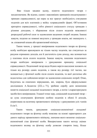 333
Вже тільки завдяки цьому, поняття податкового тягаря є
неоднозначним. Як відомо, одним з важливіших принципів оподаткування є
принцип справедливості, що перш за все трактує необхідність стягування
податків для всіх платників у якійсь «справедливій» формі. Об’єктивним
критерієм справедливості, тобто рівності соціального статусу громадян з
різними доходами, є збереження після сплати податків можливості
репродукції робочої сили та задоволення щоденних потреб людини. Інакше
кажучи, податки не повинні вилучати у громадян кошти, які зменшують т.
зв. споживчий кошик або прожитковий мінімум.
Таким чином, у процесі вимірювання податкового тягаря на фізичну
особу необхідно враховувати не тільки частку податків, що стягуються за
рахунок отриманих доходів, але й достатність суми доходу, яка залишається
у платника після сплати податків. Інакше кажучи, показник податкового
тягаря необхідно вимірювати з урахуванням принципу соціальної
справедливості. Податковий тягар щодо бідних верств населення залежить не
тільки від розміру самих податків, а також від розміру тієї частки, що
залишається у фізичної особи після сплати податків, та якої достатньо або
недостатньо для здійснення витрат на задоволення соціальних потреб. Отже,
базуючись на означених міркуваннях, які, зокрема, було сформульовано
дослідником А. Бодюгом [222, с. 71], зробимо спробу дати визначення
поняття соціальної складової податкового тягаря, а потім і схарактеризувати
засоби його вимірювання. З нашої точки зору, соціальний податковий тягар –
це сума сплачуваних фізичною особою податків в обсязі її доходів,
скоригована на величину прожиткового мінімуму з урахуванням усіх членів
її сім’ї.
Таким чином, урахування соціально-економічної складової
податкового тягаря на фізичну особу можливе на основі характерного для
даного періоду прожиткового мінімуму, значення якого визначає соціально-
економічний стан фізичної особи. Використання такого методу оцінки
податкового впливу на фізичну особу дозволяє створити іншу, більш
 