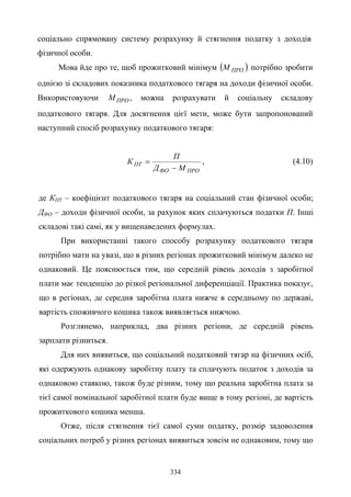 334
соціально спрямовану систему розрахунку й стягнення податку з доходів
фізичної особи.
Мова йде про те, щоб прожитковий мінімум ( )ПРОМ потрібно зробити
однією зі складових показника податкового тягаря на доходи фізичної особи.
Використовуючи ПРОМ , можна розрахувати й соціальну складову
податкового тягаря. Для досягнення цієї мети, може бути запропонований
наступний спосіб розрахунку податкового тягаря:
ПРОФО
ПТ
МД
П
К
−
= , (4.10)
де КПТ – коефіцієнт податкового тягаря на соціальний стан фізичної особи;
ДФО – доходи фізичної особи, за рахунок яких сплачуються податки П. Інші
складові такі самі, як у вищенаведених формулах.
При використанні такого способу розрахунку податкового тягаря
потрібно мати на увазі, що в різних регіонах прожитковий мінімум далеко не
однаковий. Це пояснюється тим, що середній рівень доходів з заробітної
плати має тенденцію до різкої регіональної диференціації. Практика показує,
що в регіонах, де середня заробітна плата нижче в середньому по державі,
вартість споживчого кошика також виявляється нижчою.
Розглянемо, наприклад, два різних регіони, де середній рівень
зарплати різниться.
Для них виявиться, що соціальний податковий тягар на фізичних осіб,
які одержують однакову заробітну плату та сплачують податок з доходів за
однаковою ставкою, також буде різним, тому що реальна заробітна плата за
тієї самої номінальної заробітної плати буде вище в тому регіоні, де вартість
прожиткового кошика менша.
Отже, після стягнення тієї самої суми податку, розмір задоволення
соціальних потреб у різних регіонах виявиться зовсім не однаковим, тому що
 