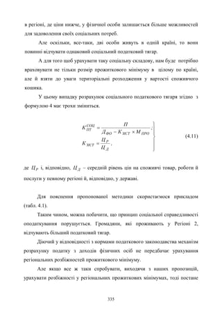 335
в регіоні, де ціни нижче, у фізичної особи залишається більше можливостей
для задоволення своїх соціальних потреб.
Але оскільки, все-таки, дві особи живуть в одній країні, то вони
повинні відчувати однаковий соціальний податковий тягар.
А для того щоб урахувати таку соціальну складову, нам буде потрібно
враховувати не тільки розмір прожиткового мінімуму в цілому по країні,
але й взяти до уваги територіальні розходження у вартості споживчого
кошика.
У цьому випадку розрахунок соціального податкового тягаря згідно з
формулою 4 має трохи зміниться.







=
×−
=
,
Ц
Ц
К
;
МКД
П
К
Д
Р
ЗІСТ
ПРОЗІСТФО
СОЦ
ПТ
(4.11)
де РЦ і, відповідно, ДЦ – середній рівень цін на споживчі товар, роботи й
послуги у певному регіоні й, відповідно, у державі.
Для пояснення пропонованої методики скористаємося прикладом
(табл. 4.1).
Таким чином, можна побачити, що принцип соціальної справедливості
оподаткування порушується. Громадяни, які проживають у Регіоні 2,
відчувають більший податковий тягар.
Діючий у відповідності з нормами податкового законодавства механізм
розрахунку податку з доходів фізичних осіб не передбачає урахування
регіональних розбіжностей прожиткового мінімуму.
Але якщо все ж таки спробувати, виходячи з наших пропозицій,
урахувати розбіжності у регіональних прожиткових мінімумах, тоді постане
 