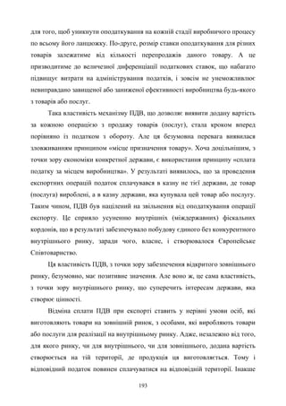 193
для того, щоб уникнути оподаткування на кожній стадії виробничого процесу
по всьому його ланцюжку. По-друге, розмір ставки оподаткування для різних
товарів залежатиме від кількості перепродажів даного товару. А це
призводитиме до величезної диференціації податкових ставок, що набагато
підвищує витрати на адміністрування податків, і зовсім не унеможливлює
невиправдано завищеної або заниженої ефективності виробництва будь-якого
з товарів або послуг.
Така властивість механізму ПДВ, що дозволяє виявити додану вартість
за кожною операцією з продажу товарів (послуг), стала кроком вперед
порівняно із податком з обороту. Але ця безумовна перевага виявилася
зловживанням принципом «місце призначення товару». Хоча доцільнішим, з
точки зору економіки конкретної держави, є використання принципу «сплата
податку за місцем виробництва». У результаті виявилось, що за проведення
експортних операцій податок сплачувався в казну не тієї держави, де товар
(послуга) вироблені, а в казну держави, яка купувала цей товар або послугу.
Таким чином, ПДВ був націлений на звільнення від оподаткування операції
експорту. Це сприяло усуненню внутрішніх (міждержавних) фіскальних
кордонів, що в результаті забезпечувало побудову єдиного без конкурентного
внутрішнього ринку, заради чого, власне, і створювалося Європейське
Співтовариство.
Ця властивість ПДВ, з точки зору забезпечення відкритого зовнішнього
ринку, безумовно, має позитивне значення. Але воно ж, це сама властивість,
з точки зору внутрішнього ринку, що суперечить інтересам держави, яка
створює цінності.
Відміна сплати ПДВ при експорті ставить у нерівні умови осіб, які
виготовляють товари на зовнішній ринок, з особами, які виробляють товари
або послуги для реалізації на внутрішньому ринку. Адже, незалежно від того,
для якого ринку, чи для внутрішнього, чи для зовнішнього, додана вартість
створюється на тій території, де продукція ця виготовляється. Тому і
відповідний податок повинен сплачуватися на відповідній території. Інакше
 