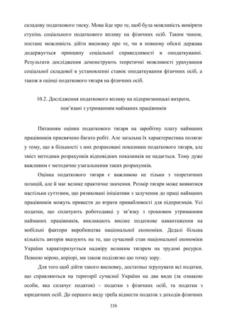 338
складову податкового тиску. Мова йде про те, щоб була можливість виміряти
ступінь соціального податкового впливу на фізичних осіб. Таким чином,
постане можливість дійти висновку про те, чи в повному обсязі держава
додержується принципу соціальної справедливості в оподаткуванні.
Результати дослідження демонструють теоретичні можливості урахування
соціальної складової в установленні ставок оподаткування фізичних осіб, а
також в оцінці податкового тягаря на фізичних осіб.
10.2. Дослідження податкового впливу на підприємницькі витрати,
пов’язані з утриманням найманих працівників
Питанням оцінки податкового тягаря на заробітну плату найманих
працівників присвячено багато робіт. Але загальна їх характеристика полягає
у тому, що в більшості з них розраховані показники податкового тягаря, але
зміст методики розрахунків відповідних показників не надається. Тому дуже
важливим є методичне узагальнення таких розрахунків.
Оцінка податкового тягаря є важливою не тільки з теоретичних
позицій, але й має велике практичне значення. Розмір тягаря може виявитися
настільки суттєвим, що ризиковані ініціативи з залучення до праці найманих
працівників можуть привести до втрати привабливості для підприємців. Усі
податки, що сплачують роботодавці у зв’язку з грошовим утриманням
найманих працівників, викликають високе податкове навантаження на
мобільні фактори виробництва національної економіки. Дедалі більша
кількість авторів вказують на те, що сучасний стан національної економіки
України характеризується надміру великим тягарем на трудові ресурси.
Певною мірою, апріорі, ми також поділяємо цю точку зору.
Для того щоб дійти такого висновку, достатньо згрупувати всі податки,
що справляються на території сучасної України на два види (за ознакою
особи, яка сплачує податок) – податки з фізичних осіб, та податки з
юридичних осіб. До першого виду треба віднести податок з доходів фізичних
 