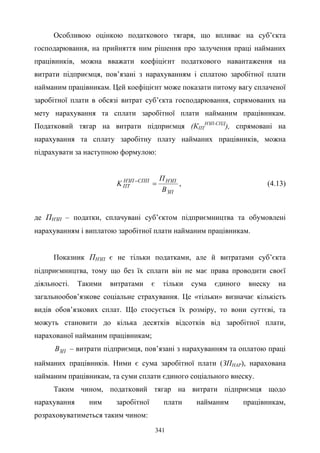 341
Особливою оцінкою податкового тягаря, що впливає на суб’єкта
господарювання, на прийняття ним рішення про залучення праці найманих
працівників, можна вважати коефіцієнт податкового навантаження на
витрати підприємця, пов’язані з нарахуванням і сплатою заробітної плати
найманим працівникам. Цей коефіцієнт може показати питому вагу сплаченої
заробітної плати в обсязі витрат суб’єкта господарювання, спрямованих на
мету нарахування та сплати заробітної плати найманим працівникам.
Податковий тягар на витрати підприємця (КПТ
НЗП-СПД
), спрямовані на
нарахування та сплату заробітну плату найманих працівників, можна
підрахувати за наступною формулою:
ЗП
НЗПСППНЗП
ПТ
В
П
K =−
, (4.13)
де ПНЗП – податки, сплачувані суб’єктом підприємництва та обумовлені
нарахуванням і виплатою заробітної плати найманим працівникам.
Показник ПНЗП є не тільки податками, але й витратами суб’єкта
підприємництва, тому що без їх сплати він не має права проводити своєї
діяльності. Такими витратами є тільки сума єдиного внеску на
загальнообов’язкове соціальне страхування. Це «тільки» визначає кількість
видів обов’язкових сплат. Що стосується їх розміру, то вони суттєві, та
можуть становити до кілька десятків відсотків від заробітної плати,
нарахованої найманим працівникам;
ЗПВ – витрати підприємця, пов’язані з нарахуванням та оплатою праці
найманих працівників. Ними є сума заробітної плати (ЗПНАР), нарахована
найманим працівникам, та суми сплати єдиного соціального внеску.
Таким чином, податковий тягар на витрати підприємця щодо
нарахування ним заробітної плати найманим працівникам,
розраховуватиметься таким чином:
 