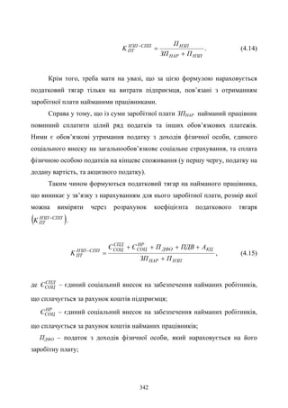 342
НЗПНАР
НЗПСППНЗП
ПТ
ПЗП
П
K
+
=−
. (4.14)
Крім того, треба мати на увазі, що за цією формулою нараховується
податковий тягар тільки на витрати підприємця, пов’язані з отриманням
заробітної плати найманими працівниками.
Справа у тому, що із суми заробітної плати ЗПНАР найманий працівник
повинний сплатити цілий ряд податків та інших обов’язкових платежів.
Ними є обов’язкові утримання податку з доходів фізичної особи, єдиного
соціального внеску на загальнообов’язкове соціальне страхування, та сплата
фізичною особою податків на кінцеве споживання (у першу чергу, податку на
додану вартість, та акцизного податку).
Таким чином формуються податковий тягар на найманого працівника,
що виникає у зв’язку з нарахуванням для нього заробітної плати, розмір якої
можна виміряти через розрахунок коефіцієнта податкового тягаря
( )СППНЗП
ПТK −
.
НЗПНАР
КЦДФО
НР
СОЦ
СПД
СОЦСППНЗП
ПТ
ПЗП
АПДВПЄЄ
K
+
++++
=−
, (4.15)
де СПД
СОЦЄ – єдиний соціальний внесок на забезпечення найманих робітників,
що сплачується за рахунок коштів підприємця;
НР
СОЦЄ – єдиний соціальний внесок на забезпечення найманих робітників,
що сплачується за рахунок коштів найманих працівників;
ПДФО – податок з доходів фізичної особи, який нараховується на його
заробітну плату;
 