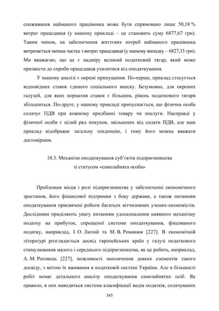 345
споживання найманого працівника може бути спрямовано лише 50,18 %
витрат працедавця (у нашому прикладі – це становить суму 6877,67 грн).
Таким чином, на забезпечення життєвих потреб найманого працівника
витрачається менша частка з витрат працедавця (у нашому випадку – 6827,33 грн).
Ми вважаємо, що це є надміру великий податковий тягар, який може
призвести до спроби працедавця ухилитися від оподаткування.
У нашому аналізі є окремі припущення. По-перше, приклад стосується
відповідних ставок єдиного соціального внеску. Безумовно, для окремих
галузей, для яких норматив ставок є більшим, рівень податкового тягаря
збільшиться. По-друге, у нашому прикладі припускається, що фізична особа
сплачує ПДВ при кожному придбанні товару чи послуги. Насправді у
фізичної особи є цілий ряд покупок, звільнених від сплати ПДВ, але наш
приклад відображає загальну тенденцію, і тому його можна вважати
достовірним.
10.3. Механізм оподаткування суб’єктів підприємництва
зі статусом «самозайнята особа»
Проблемам місця і ролі підприємництва у забезпеченні економічного
зростання, його фінансової підтримки з боку держави, а також питанням
оподаткування присвячені роботи багатьох вітчизняних учених-економістів.
Дослідники приділяють увагу питанням удосконалення наявного механізму
податку на прибуток, спрощеної системи оподаткування, фіксованого
податку, наприклад, І. О. Лютий та М. В. Романюк [227]. В економічній
літературі розглядається досвід європейських країн у галузі податкового
стимулювання малого і середнього підприємництва, як це робить, наприклад,
А. М. Роговець [227], можливості запозичення деяких елементів такого
досвіду, з метою їх вживання в податковій системі України. Але в більшості
робіт немає детального аналізу оподаткування самозайнятих осіб. Як
правило, в них наводиться система класифікації видів податків, сплачуваних
 